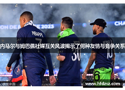 内马尔与姆巴佩社媒互关风波揭示了何种友情与竞争关系