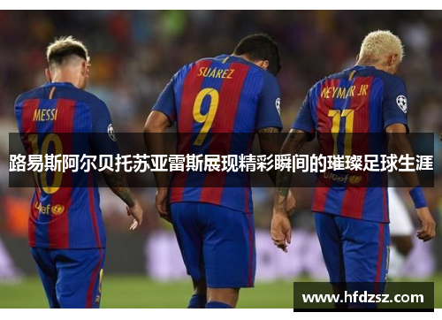 路易斯阿尔贝托苏亚雷斯展现精彩瞬间的璀璨足球生涯