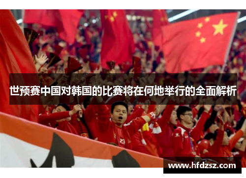 世预赛中国对韩国的比赛将在何地举行的全面解析