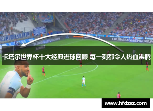 卡塔尔世界杯十大经典进球回顾 每一刻都令人热血沸腾