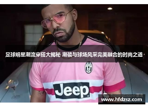 足球明星潮流穿搭大揭秘 潮装与球场风采完美融合的时尚之道