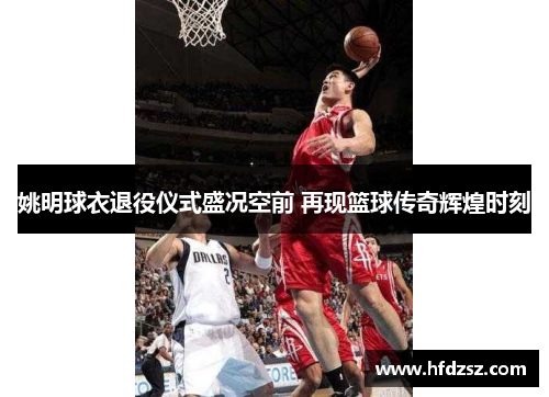 姚明球衣退役仪式盛况空前 再现篮球传奇辉煌时刻