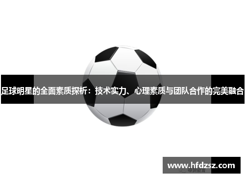 足球明星的全面素质探析：技术实力、心理素质与团队合作的完美融合