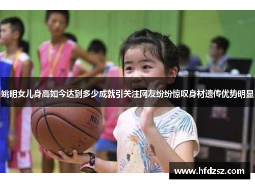 姚明女儿身高如今达到多少成就引关注网友纷纷惊叹身材遗传优势明显