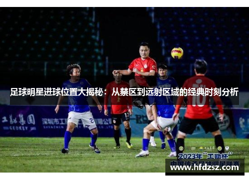 足球明星进球位置大揭秘：从禁区到远射区域的经典时刻分析
