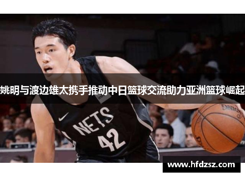 姚明与渡边雄太携手推动中日篮球交流助力亚洲篮球崛起