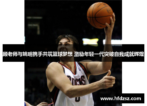 顾老师与姚明携手共筑篮球梦想 激励年轻一代突破自我成就辉煌