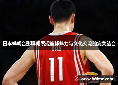 日本姚明合影瞬间展现篮球魅力与文化交流的完美结合
